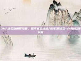 DNF体验服偷渡攻略，如何安全地进入游戏测试区-dnf体验服偷渡