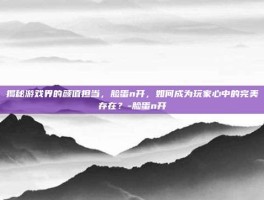 揭秘游戏界的颜值担当，脸蛋n开，如何成为玩家心中的完美存在？-脸蛋n开