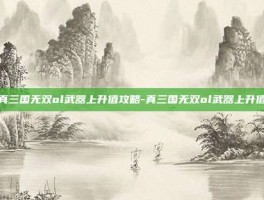 真三国无双ol武器上升值攻略-真三国无双ol武器上升值