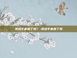 逆战手套废了吗？-逆战手套废了吗