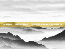新天堂2，探索游戏世界，发现无限乐趣-新天堂2好玩吗