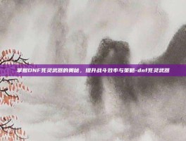 掌握DNF死灵武器的奥秘，提升战斗效率与策略-dnf死灵武器
