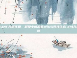 揭秘DNF台服代理，解锁全新游戏玩法与竞技生态-dnf台服代理