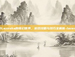 探索Lazeska的奇幻世界，游戏攻略与技巧全解析-lazeska