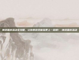 神武国庆活动全攻略，让你的游戏体验更上一层楼！-神武国庆活动