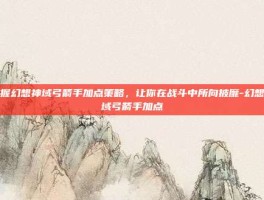 掌握幻想神域弓箭手加点策略，让你在战斗中所向披靡-幻想神域弓箭手加点