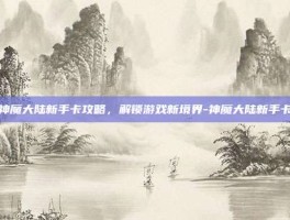 神魔大陆新手卡攻略，解锁游戏新境界-神魔大陆新手卡