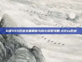 6级SSS巨剑全面解析与核心获取攻略-60ss巨剑