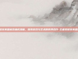 王者荣耀女英雄被改编成漫画，探索游戏与艺术的跨界合作-王者荣耀女英雄被x漫画