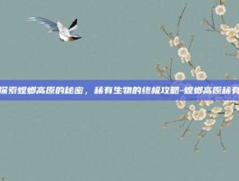 探索螳螂高原的秘密，稀有生物的终极攻略-螳螂高原稀有