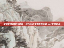 掌握女鬼剑的PK精髓，成为DNF中的不败王者-dnf女鬼剑pk