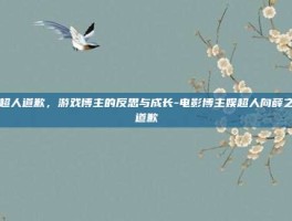 娱超人道歉，游戏博主的反思与成长-电影博主娱超人向薛之谦道歉