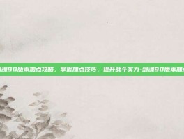 剑魂90版本加点攻略，掌握加点技巧，提升战斗实力-剑魂90版本加点