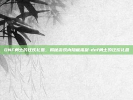 DNF勇士的狂欢礼盒，揭秘游戏内隐藏福利-dnf勇士的狂欢礼盒