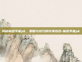 揭秘魔道学者pk，策略与技巧的完美结合-魔道学者pk