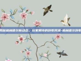揭秘格林德尔新动态，玩家期待的辞职风波-格林德尔辞职