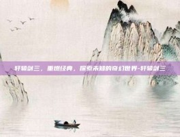 轩辕剑三，重燃经典，探索未知的奇幻世界-轩辕剑三