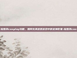 陆雪琪cosplay攻略，如何完美还原游戏中的女神形象-陆雪琪cos