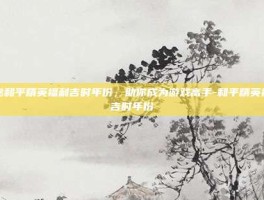 揭秘和平精英福利吉时年份，助你成为游戏高手-和平精英福利吉时年份