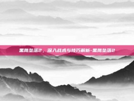 黑鹰坠落2，深入战术与技巧解析-黑鹰坠落2