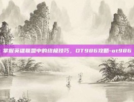 掌握英雄联盟中的终极技巧，OT986攻略-ot986
