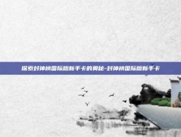 探索封神榜国际版新手卡的奥秘-封神榜国际版新手卡