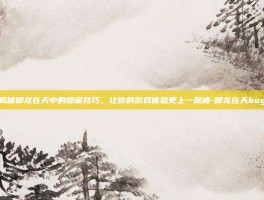 揭秘御龙在天中的隐藏技巧，让你的游戏体验更上一层楼-御龙在天bug