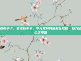 梦诛新手卡，梦诛新手卡，零元党开局福利全攻略，助力仙途少走弯路