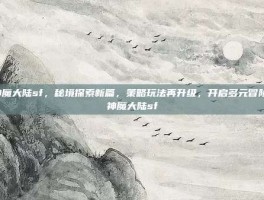 神魔大陆sf，秘境探索新篇，策略玩法再升级，开启多元冒险-神魔大陆sf