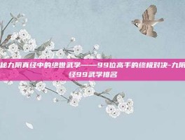 揭秘九阴真经中的绝世武学——99位高手的终极对决-九阴真经99武学排名