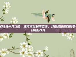 梦幻诛仙5开攻略，如何高效利用资源，打造最强游戏账号-梦幻诛仙5开