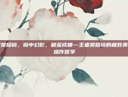 王者荣耀镜，镜中幻影，破茧成蝶—王者荣耀镜的极致美学与操作哲学