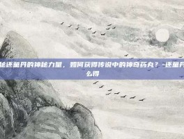 揭秘还童丹的神秘力量，如何获得传说中的神奇药丸？-还童丹怎么得