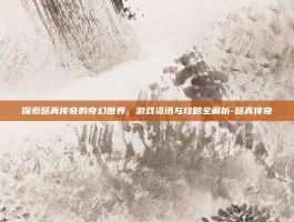 探索路真传奇的奇幻世界，游戏资讯与攻略全解析-路真传奇