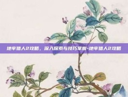 地牢猎人2攻略，深入探索与技巧掌握-地牢猎人2攻略