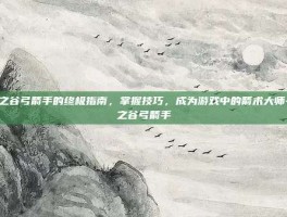 龙之谷弓箭手的终极指南，掌握技巧，成为游戏中的箭术大师-龙之谷弓箭手