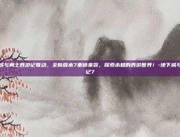 地下城与勇士西游记联动，全新版本7重磅来袭，探索未知的西游世界！-地下城与西游记7