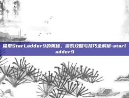 探索StarLadder9的奥秘，游戏攻略与技巧全解析-starladder9