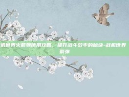 战机世界火箭弹使用攻略，提升战斗效率的秘诀-战机世界 火箭弹