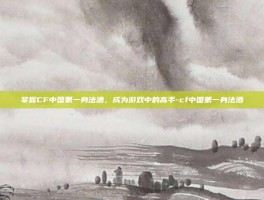 掌握CF中国第一身法酒，成为游戏中的高手-cf中国第一身法酒