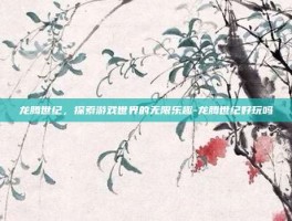 龙腾世纪，探索游戏世界的无限乐趣-龙腾世纪好玩吗