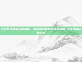 古剑奇谭隐藏结局揭秘，探索游戏世界的无限可能-古剑奇谭隐藏结局