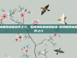 原神复原械画部件之六，解锁神秘机械的秘密-原神复原械画部件之六