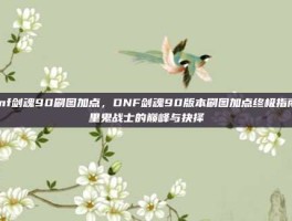 dnf剑魂90刷图加点，DNF剑魂90版本刷图加点终极指南，里鬼战士的巅峰与抉择