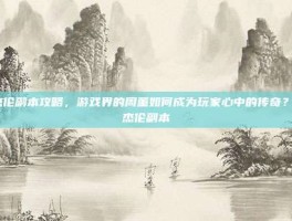 周杰伦副本攻略，游戏界的周董如何成为玩家心中的传奇？-周杰伦副本