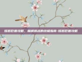 熔岩巨兽攻略，巅峰挑战的终极指南-熔岩巨兽攻略