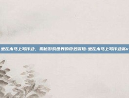 坐在木马上写作业，揭秘游戏世界的奇妙冒险-坐在木马上写作业高v