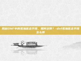 揭秘DNF中的孤独意志手镯，如何获得？-dnf孤独意志手镯怎么得