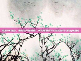 柔道PK加点，解锁战斗新策略，优化角色战斗力核心技巧-柔道pk加点