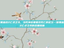 暗黑血统2亡灵之书，当死神也要篡改死亡的定义—暗黑血统2亡灵之书的多重隐喻